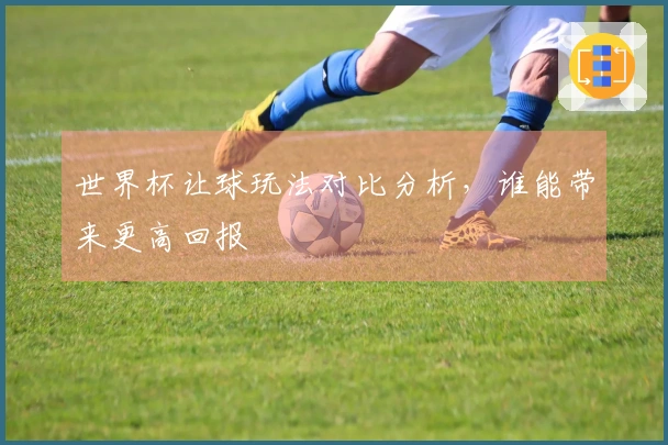 世界杯让球玩法对比分析，谁能带来更高回报