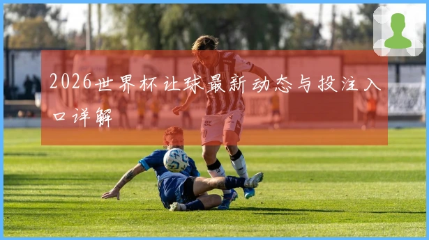 2026世界杯让球最新动态与投注入口详解