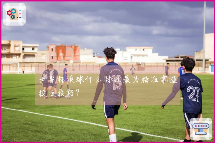 世界杯滚球什么时机最为精准掌握投注技巧？